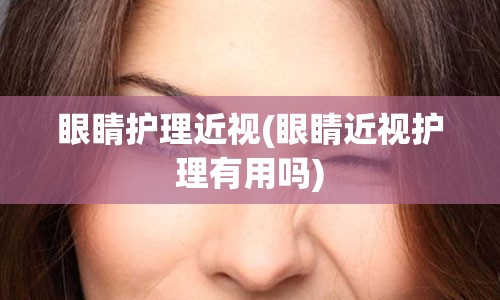 眼睛护理近视(眼睛近视护理有用吗)