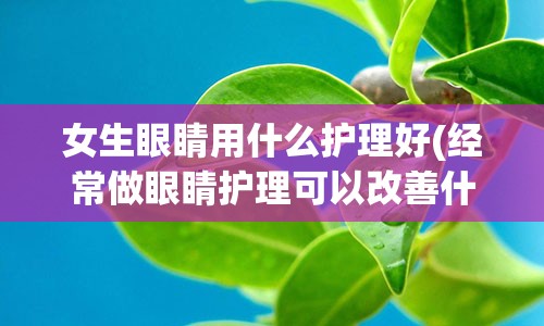 女生眼睛用什么护理好(经常做眼睛护理可以改善什么)