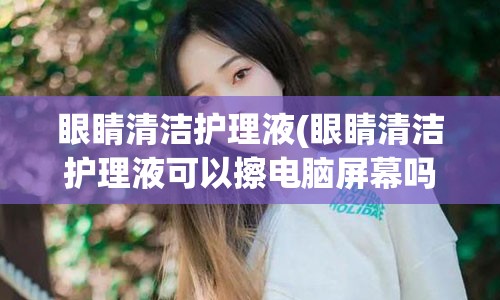 眼睛清洁护理液(眼睛清洁护理液可以擦电脑屏幕吗)