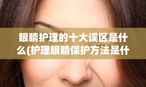 眼睛护理的十大误区是什么(护理眼睛保护方法是什么)