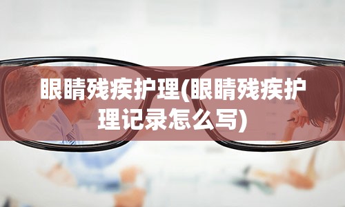 眼睛残疾护理(眼睛残疾护理记录怎么写)