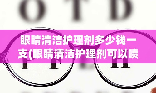 眼睛清洁护理剂多少钱一支(眼睛清洁护理剂可以喷电脑吗)