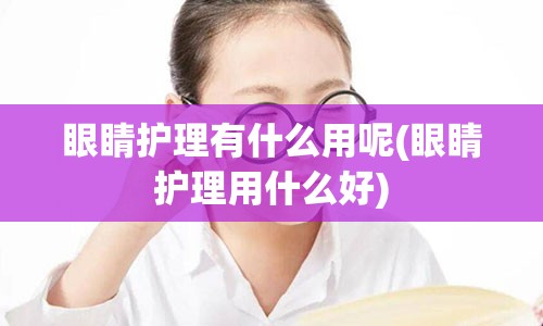 眼睛护理有什么用呢(眼睛护理用什么好)