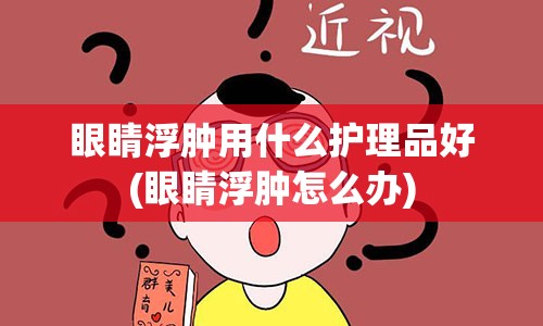 眼睛浮肿用什么护理品好(眼睛浮肿怎么办)