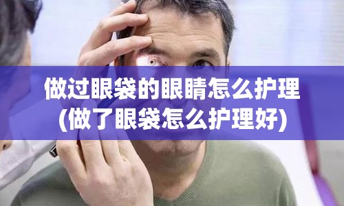 做过眼袋的眼睛怎么护理(做了眼袋怎么护理好)