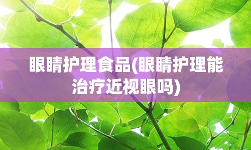 眼睛护理食品(眼睛护理能治疗近视眼吗)