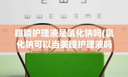 眼睛护理液是氯化钠吗(氯化钠可以当美瞳护理液吗)