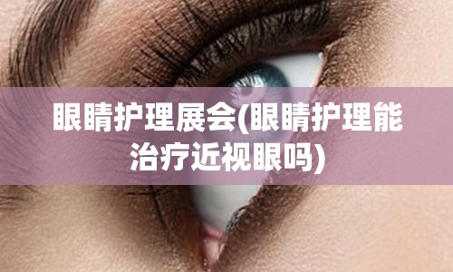 眼睛护理展会(眼睛护理能治疗近视眼吗)