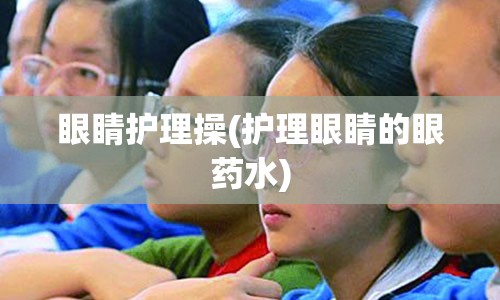 眼睛护理操(护理眼睛的眼药水)