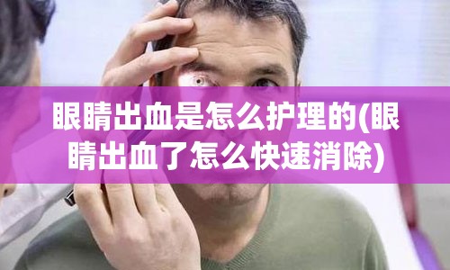 眼睛出血是怎么护理的(眼睛出血了怎么快速消除)