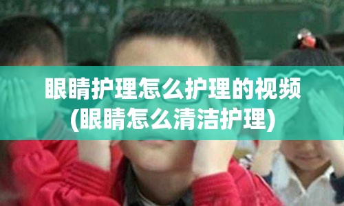 眼睛护理怎么护理的视频(眼睛怎么清洁护理)