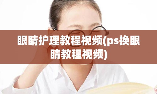 眼睛护理教程视频(ps换眼睛教程视频)