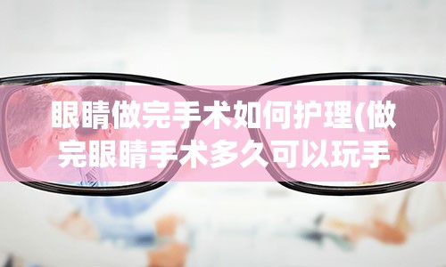 眼睛做完手术如何护理(做完眼睛手术多久可以玩手机)