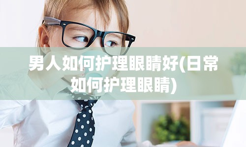 男人如何护理眼睛好(日常如何护理眼睛)