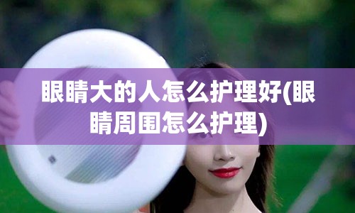 眼睛大的人怎么护理好(眼睛周围怎么护理)