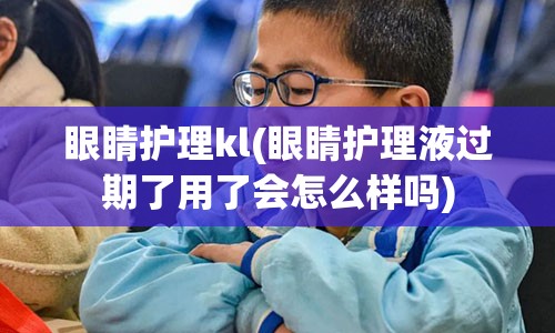 眼睛护理kl(眼睛护理液过期了用了会怎么样吗)