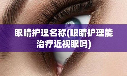 眼睛护理名称(眼睛护理能治疗近视眼吗)