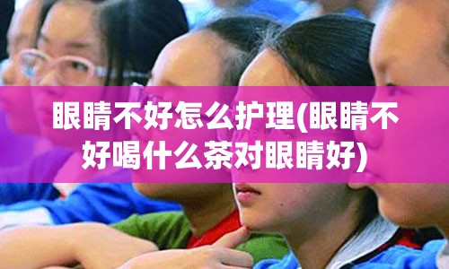 眼睛不好怎么护理(眼睛不好喝什么茶对眼睛好)