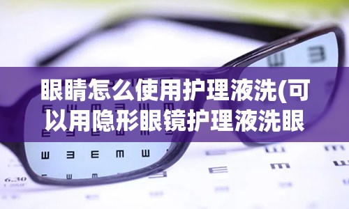 眼睛怎么使用护理液洗(可以用隐形眼镜护理液洗眼睛吗)