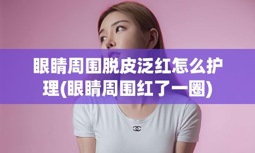 眼睛周围脱皮泛红怎么护理(眼睛周围红了一圈)