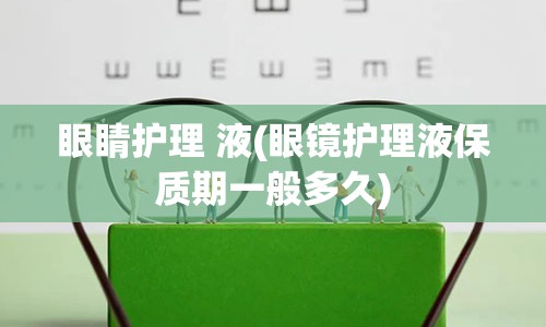 眼睛护理 液(眼镜护理液保质期一般多久)