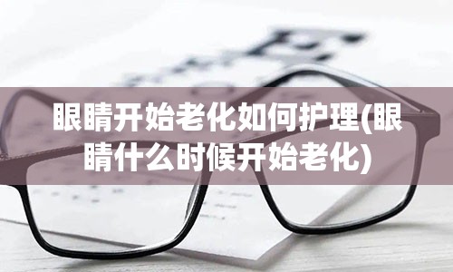 眼睛开始老化如何护理(眼睛什么时候开始老化)