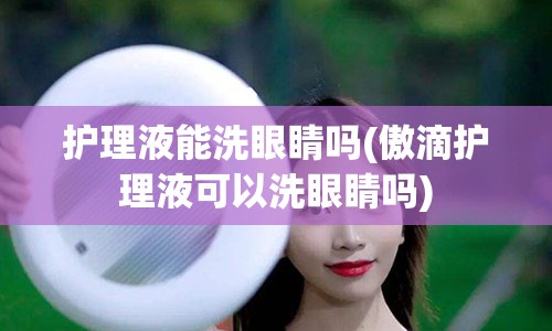 护理液能洗眼睛吗(傲滴护理液可以洗眼睛吗)