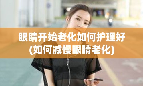 眼睛开始老化如何护理好(如何减慢眼睛老化)