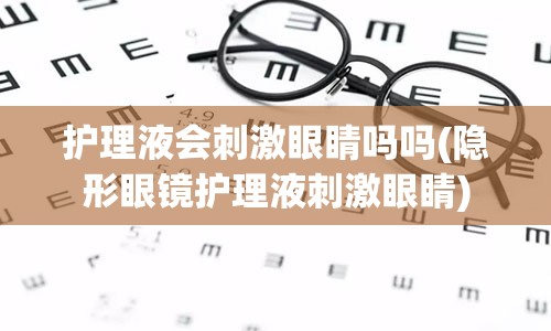 护理液会刺激眼睛吗吗(隐形眼镜护理液刺激眼睛)