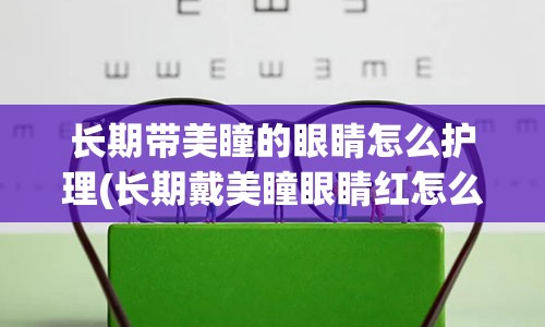 长期带美瞳的眼睛怎么护理(长期戴美瞳眼睛红怎么办)