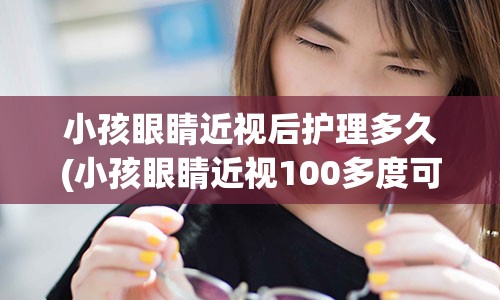 小孩眼睛近视后护理多久(小孩眼睛近视100多度可以矫正吗)