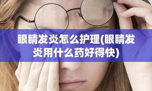 眼睛发炎怎么护理(眼睛发炎用什么药好得快)