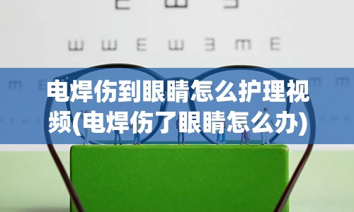 电焊伤到眼睛怎么护理视频(电焊伤了眼睛怎么办)