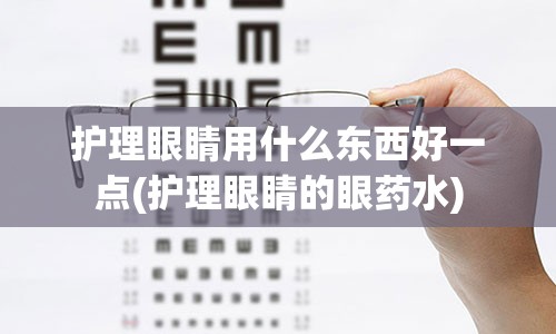 护理眼睛用什么东西好一点(护理眼睛的眼药水)