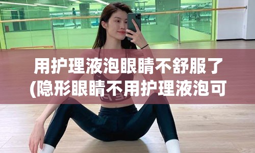 用护理液泡眼睛不舒服了(隐形眼睛不用护理液泡可以吗)