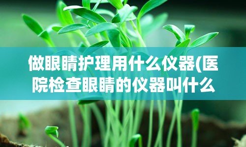 做眼睛护理用什么仪器(医院检查眼睛的仪器叫什么)