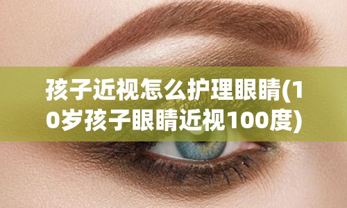 孩子近视怎么护理眼睛(10岁孩子眼睛近视100度)