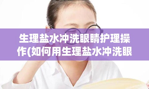 生理盐水冲洗眼睛护理操作(如何用生理盐水冲洗眼睛操作视频)