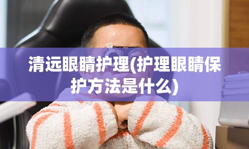 清远眼睛护理(护理眼睛保护方法是什么)