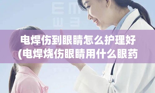 电焊伤到眼睛怎么护理好(电焊烧伤眼睛用什么眼药水)