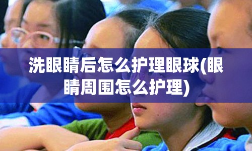 洗眼睛后怎么护理眼球(眼睛周围怎么护理)