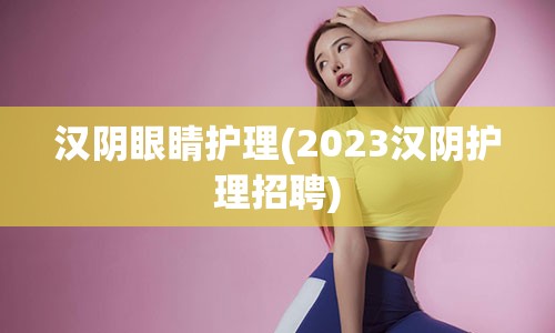 汉阴眼睛护理(2023汉阴护理招聘)