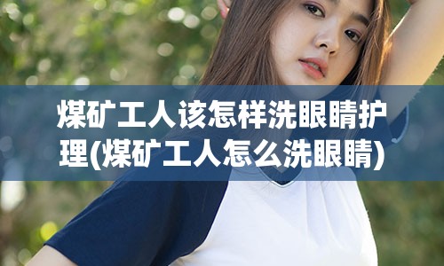 煤矿工人该怎样洗眼睛护理(煤矿工人怎么洗眼睛)