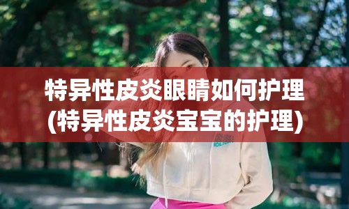 特异性皮炎眼睛如何护理(特异性皮炎宝宝的护理)