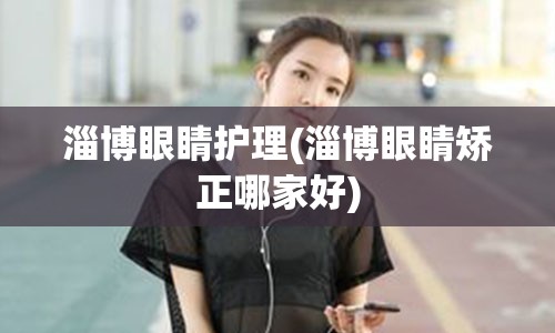 淄博眼睛护理(淄博眼睛矫正哪家好)