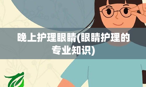 晚上护理眼睛(眼睛护理的专业知识)