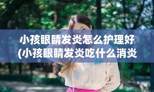 小孩眼睛发炎怎么护理好(小孩眼睛发炎吃什么消炎药)