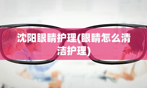 沈阳眼睛护理(眼睛怎么清洁护理)