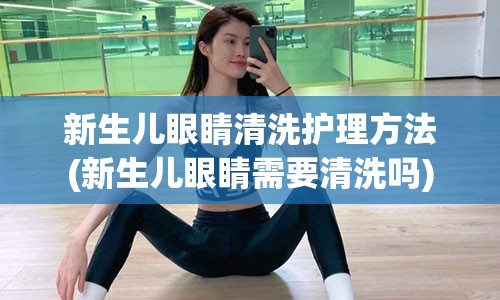 新生儿眼睛清洗护理方法(新生儿眼睛需要清洗吗)