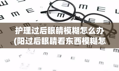 护理过后眼睛模糊怎么办(阳过后眼睛看东西模糊怎么办)